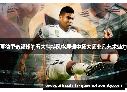 莫德里奇踢球的五大独特风格展现中场大师非凡艺术魅力