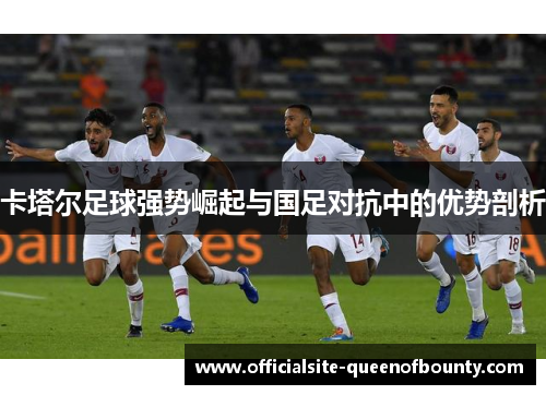 卡塔尔足球强势崛起与国足对抗中的优势剖析 卡塔尔足球强势崛起与国足对抗中的优势剖析