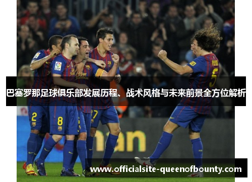 巴塞罗那足球俱乐部发展历程、战术风格与未来前景全方位解析