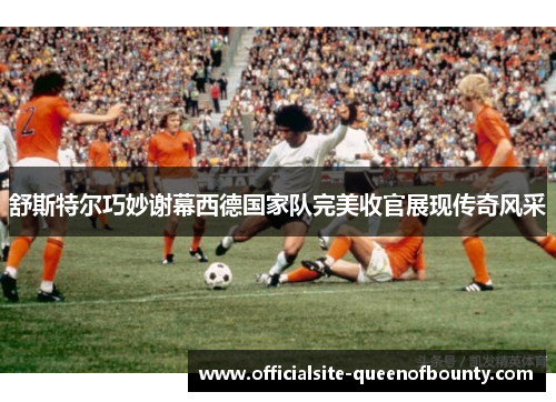 舒斯特尔巧妙谢幕西德国家队完美收官展现传奇风采