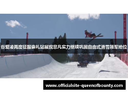 谷爱凌再度征服崇礼站展现非凡实力继续巩固自由式滑雪领军地位