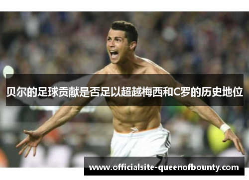 贝尔的足球贡献是否足以超越梅西和C罗的历史地位 贝尔的足球贡献是否足以超越梅西和C罗的历史地位