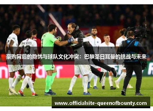 豪购背后的隐忧与球队文化冲突:巴黎圣日耳曼的挑战与未来 豪购背后的隐忧与球队文化冲突:巴黎圣日耳曼的挑战与未来