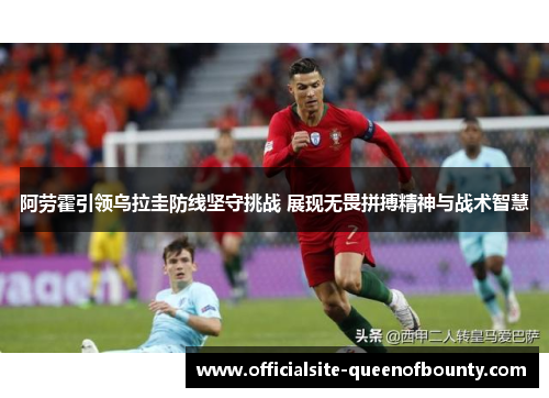 阿劳霍引领乌拉圭防线坚守挑战 展现无畏拼搏精神与战术智慧