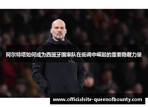 阿尔特塔如何成为西班牙国家队在低调中崛起的重要隐藏力量 阿尔特塔如何成为西班牙国家队在低调中崛起的重要隐藏力量