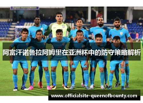 阿富汗诺鲁拉阿姆里在亚洲杯中的防守策略解析 阿富汗诺鲁拉阿姆里在亚洲杯中的防守策略解析
