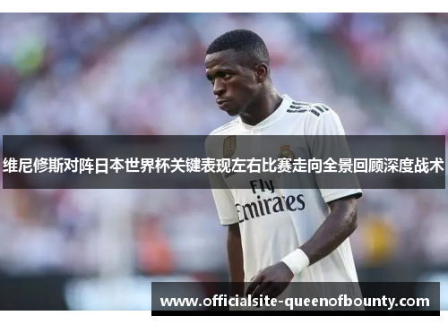 维尼修斯对阵日本世界杯关键表现左右比赛走向全景回顾深度战术
