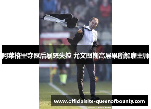 阿莱格里夺冠后暴怒失控 尤文图斯高层果断解雇主帅