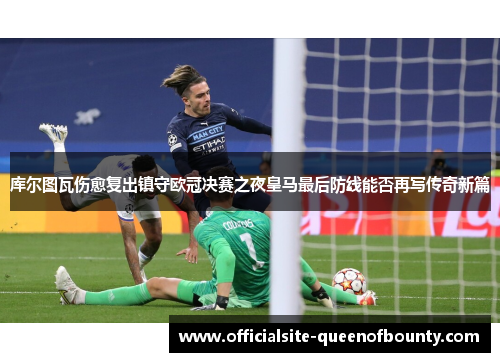库尔图瓦伤愈复出镇守欧冠决赛之夜皇马最后防线能否再写传奇新篇