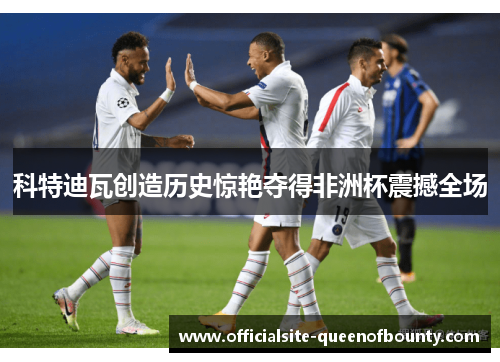 科特迪瓦创造历史惊艳夺得非洲杯震撼全场