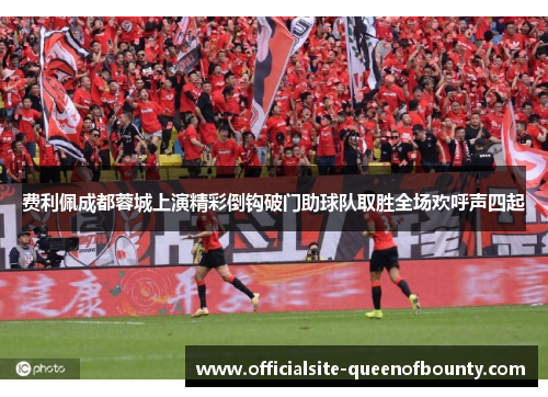 费利佩成都蓉城上演精彩倒钩破门助球队取胜全场欢呼声四起 费利佩成都蓉城上演精彩倒钩破门助球队取胜全场欢呼声四起