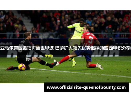 亚马尔禁区弧顶再轰世界波 巴萨扩大领先优势继续领跑西甲积分榜 亚马尔禁区弧顶再轰世界波 巴萨扩大领先优势继续领跑西甲积分榜